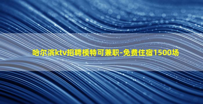 哈尔滨ktv招聘模特可兼职-免费住宿1500场